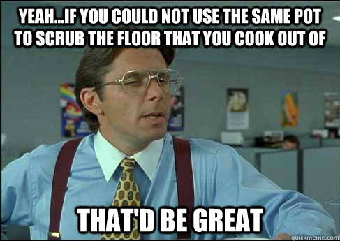 yeah...if you could not use the same pot to scrub the floor that you cook out of That'd be great  Lumberg Paycheck