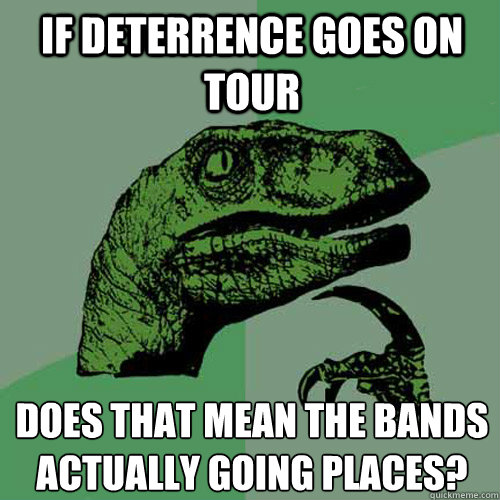 If deterrence goes on tour  does that mean the bands actually going places?  Philosoraptor