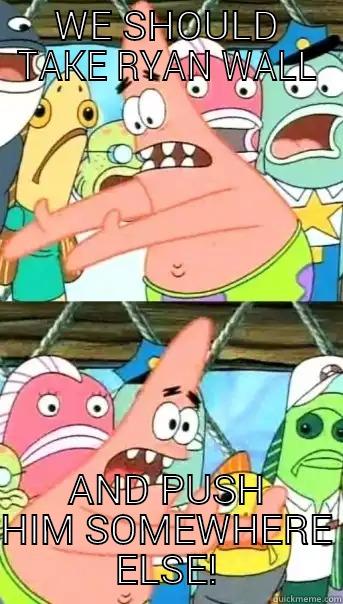 WE SHOULD TAKE RYAN WALL AND PUSH HIM SOMEWHERE ELSE! Push it somewhere else Patrick