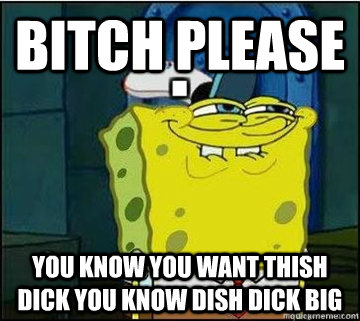 Bitch Please You know you want thish dick you know dish dick big  Spongebob