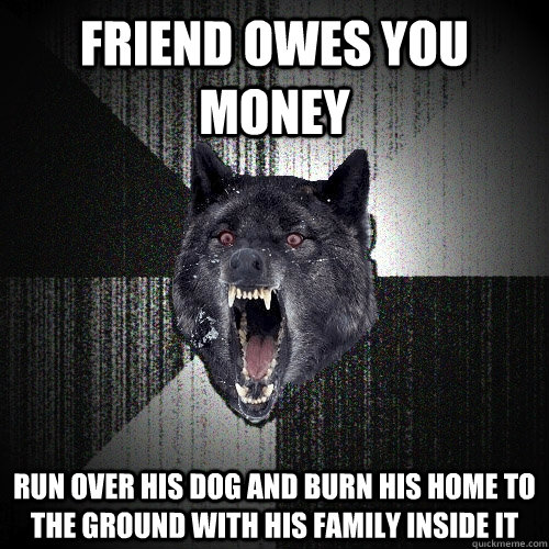 Friend owes you money run over his dog and burn his home to the ground with his family inside it - Friend owes you money run over his dog and burn his home to the ground with his family inside it  Insanity Wolf