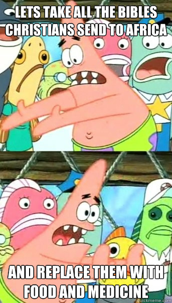 Lets take all the bibles Christians send to africa and replace them with food and medicine  Push it somewhere else Patrick