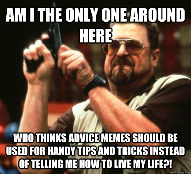 AM I THE ONLY ONE AROUND HERE who thinks advice memes should be used for handy tips and tricks instead of telling me how to live my life?!  Angry Walter