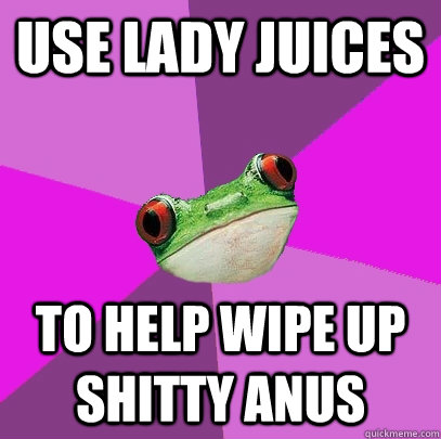 Use lady juices To help wipe up shitty anus  Foul Bachelorette Frog