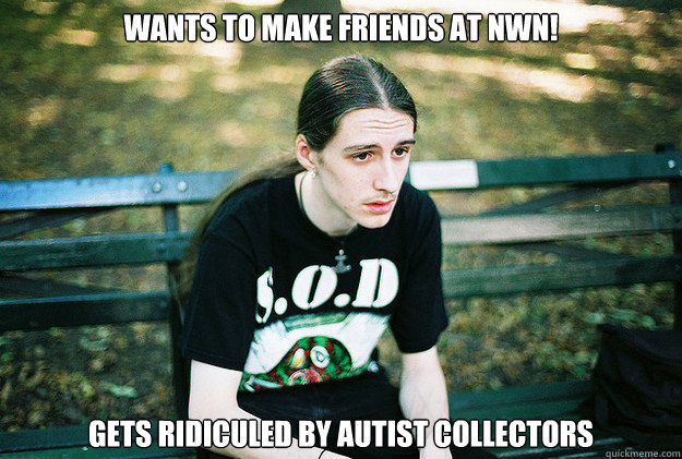 Wants to make Friends at NWN! Gets ridiculed by autist collectors  First World Metal Problems