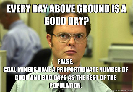 Every day above ground is a good day? False.
Coal miners have a proportionate number of good and bad days as the rest of the population. - Every day above ground is a good day? False.
Coal miners have a proportionate number of good and bad days as the rest of the population.  Dwight