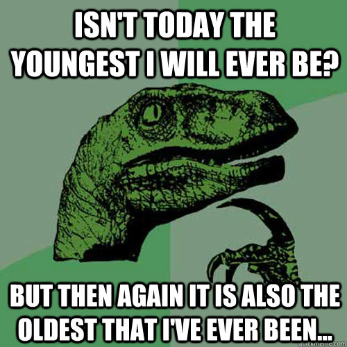 Isn't today the youngest i will ever be? But then again it is also the oldest that i've ever been...  Philosoraptor