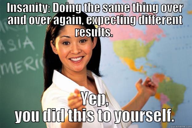 Insanity:  - INSANITY: DOING THE SAME THING OVER AND OVER AGAIN, EXPECTING DIFFERENT RESULTS.  YEP, YOU DID THIS TO YOURSELF. Unhelpful High School Teacher