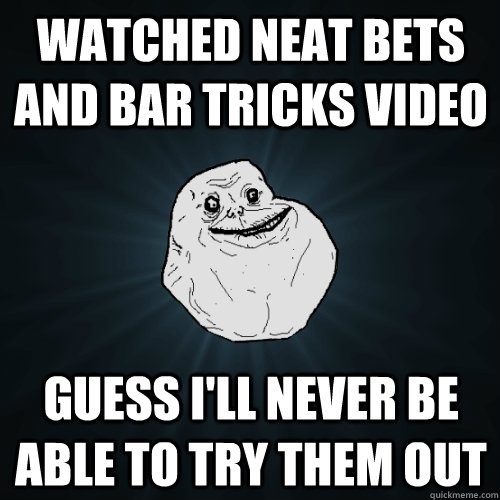 watched neat bets and bar tricks video guess I'll never be able to try them out  Forever Alone