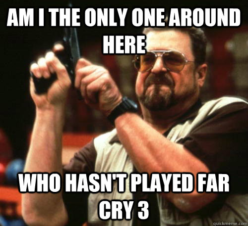 Am i the only one around here Who hasn't played far cry 3  Am I The Only One Around Here