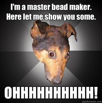 I'm a master bead maker. Here let me show you some.  OHHHHHHHHHH!  Depression Dog