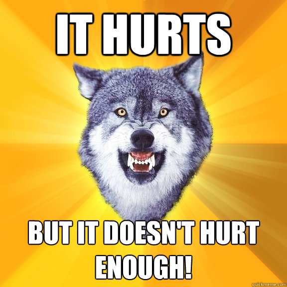 It hurts But it doesn't hurt enough!  Courage Wolf