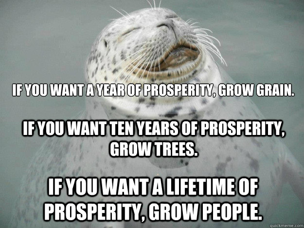 IF YOU WANT A YEAR OF PROSPERITY, GROW GRAIN.  IF YOU WANT A LIFETIME OF PROSPERITY, GROW PEOPLE. IF YOU WANT TEN YEARS OF PROSPERITY, GROW TREES.  