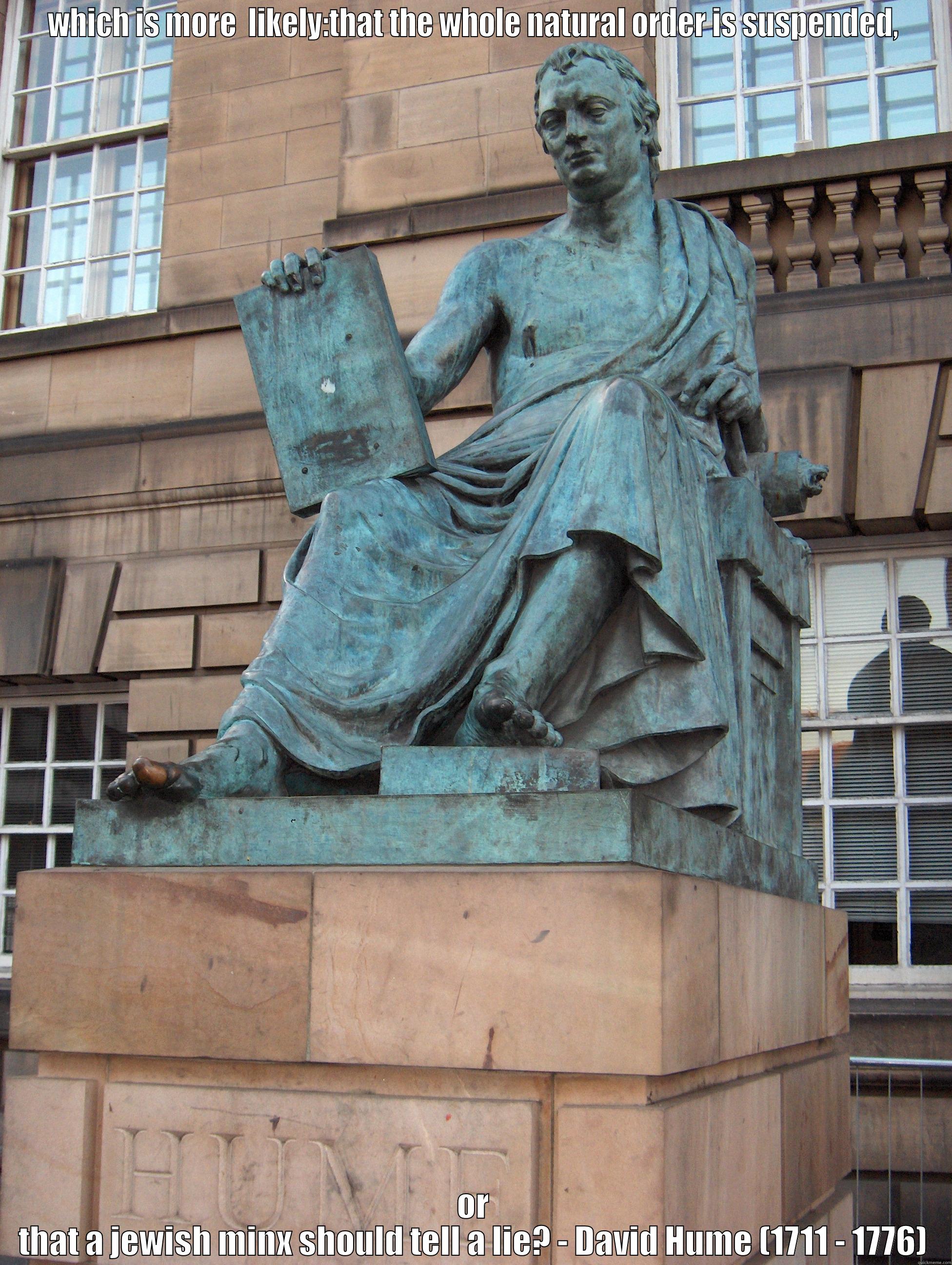 WHICH IS MORE  LIKELY:THAT THE WHOLE NATURAL ORDER IS SUSPENDED, OR THAT A JEWISH MINX SHOULD TELL A LIE? - DAVID HUME (1711 - 1776) Misc