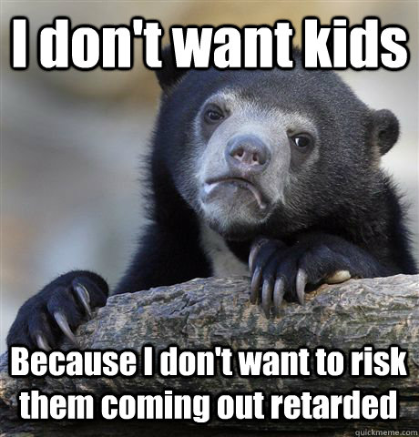 I don't want kids Because I don't want to risk them coming out retarded  Confession Bear