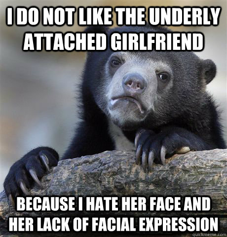 I do not like the underly attached girlfriend Because I hate her face and her lack of facial expression  Confession Bear