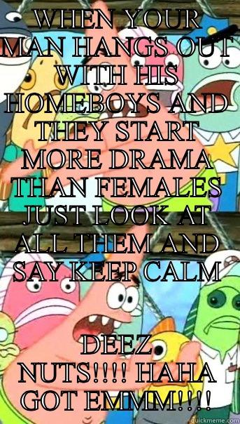 WHEN YOUR MAN HANGS OUT WITH HIS HOMEBOYS AND THEY START MORE DRAMA THAN FEMALES JUST LOOK AT ALL THEM AND SAY KEEP CALM DEEZ NUTS!!!! HAHA GOT EMMM!!!! Push it somewhere else Patrick