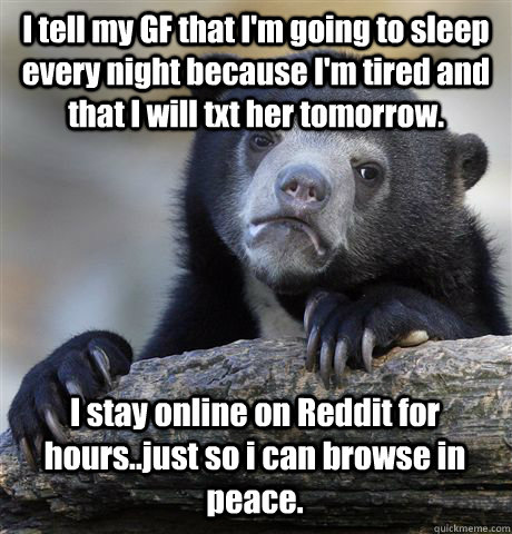 I tell my GF that I'm going to sleep every night because I'm tired and that I will txt her tomorrow.  I stay online on Reddit for hours..just so i can browse in peace.   Confession Bear