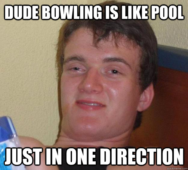 Dude Bowling is like Pool just in one direction  10 Guy