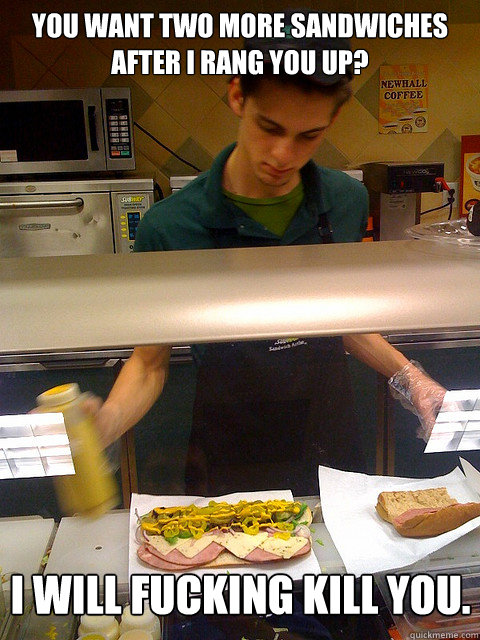 You want two more sandwiches after I rang you up? I will fucking kill you.  Vengeful Subway Guy