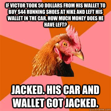 If victor took 50 dollars from his wallet to buy $44 running shoes at nike and left his wallet in the car, how much money does he have left? jacked. his car and wallet got jacked.  Anti-Joke Chicken