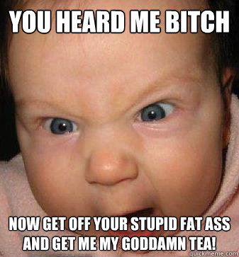 you heard me bitch now get off your stupid fat ass and get me my goddamn tea!  Angry baby