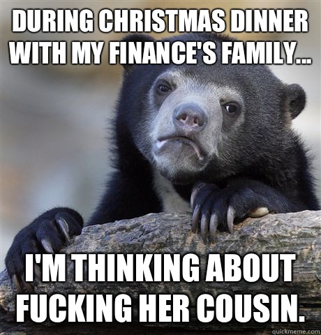 During christmas dinner with my finance's family... I'm thinking about fucking her cousin.  Confession Bear