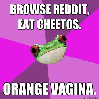 Browse reddit, eat cheetos. Orange Vagina.  Foul Bachelorette Frog