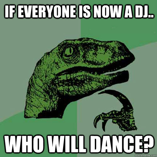 If everyone is now a DJ.. Who will dance?  Philosoraptor