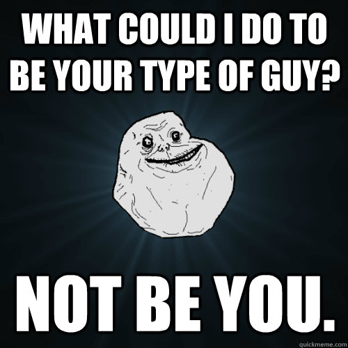 what could i do to be your type of guy? not be you.  Forever Alone