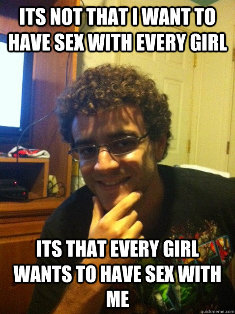 Its not that i want to have sex with every girl Its that every girl wants to have sex with me  Over confident nerd