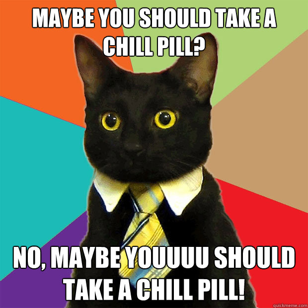 MAYBE YOU SHOULD TAKE A CHILL PILL? NO, MAYBE YOUUUU SHOULD TAKE A CHILL PILL!  Business Cat