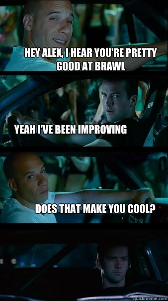 Hey Alex, I hear you're pretty good at brawl Yeah i've been improving does that make you cool? - Hey Alex, I hear you're pretty good at brawl Yeah i've been improving does that make you cool?  Fast and Furious