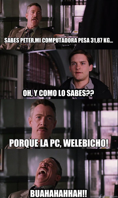 Sabes Peter,Mi computadora pesa 31,87 kg... Oh, y como lo sabes?? Porque la pc, welebicho! Buahahahhah!!  JJ Jameson