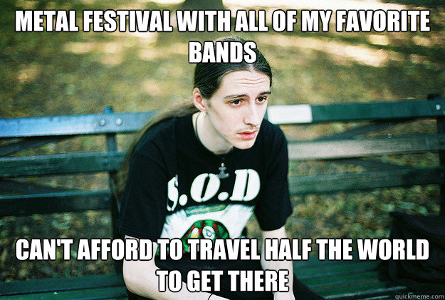 Metal festival with all of my favorite bands Can't afford to travel half the world to get there  First World Metal Problems