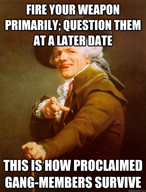 Fire your weapon primarily; Question them at a later date This is how proclaimed gang-members survive  Joseph Ducreux