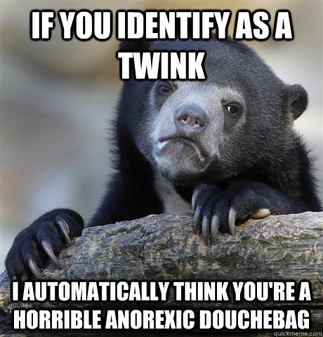 If you identify as a twink I automatically think you're a horrible anorexic douchebag - If you identify as a twink I automatically think you're a horrible anorexic douchebag  Confession Bear