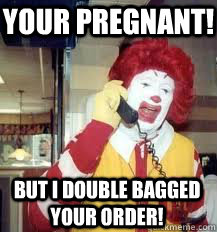 your pregnant! but i double bagged your order!  Ronald McDonald