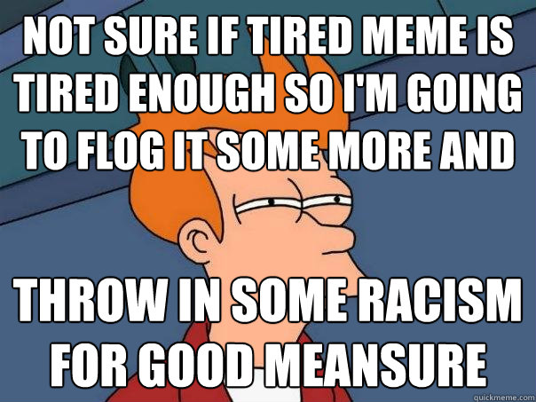 not sure if tired meme is tired enough so I'm going
to flog it some more and 
 throw in some racism
for good meansure  Futurama Fry