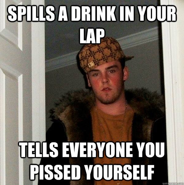 spills a drink in your lap tells everyone you pissed yourself  Scumbag Steve