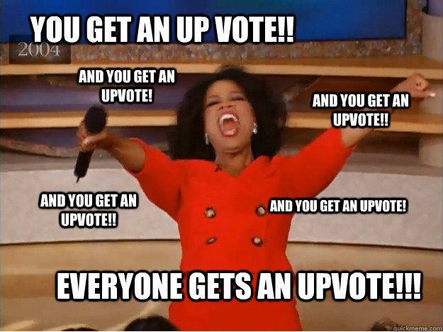 You get an up vote!! Everyone gets an upvote!!! and you get an upvote!! and you get an upvote!! And you get an upvote! And you get an upvote! - You get an up vote!! Everyone gets an upvote!!! and you get an upvote!! and you get an upvote!! And you get an upvote! And you get an upvote!  oprah you get a car