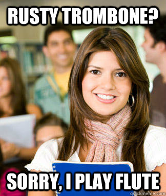 Rusty Trombone? Sorry, I play flute  Sheltered College Freshman