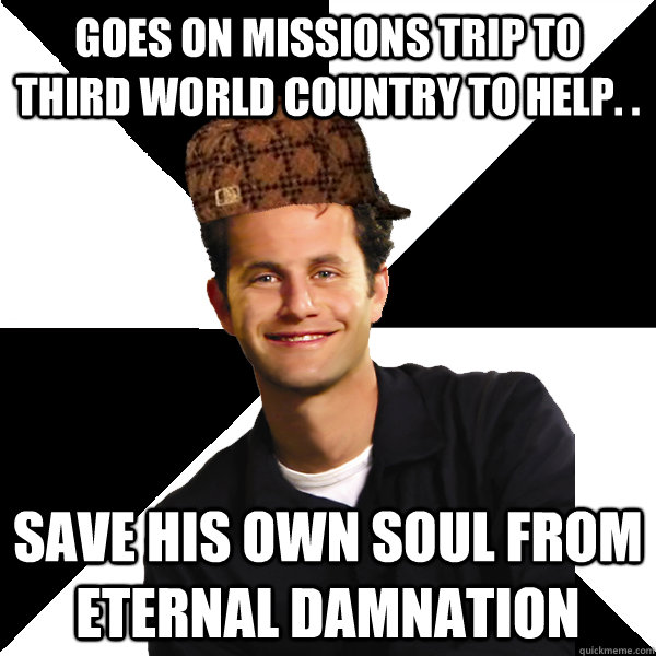 Goes on missions trip to third world country to help. .  save his own soul from eternal damnation  Scumbag Christian