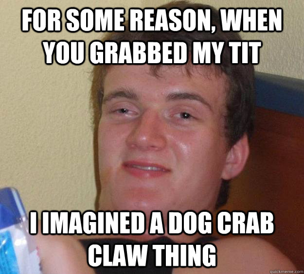 for some reason, when you grabbed my tit i imagined a dog crab claw thing  10 Guy