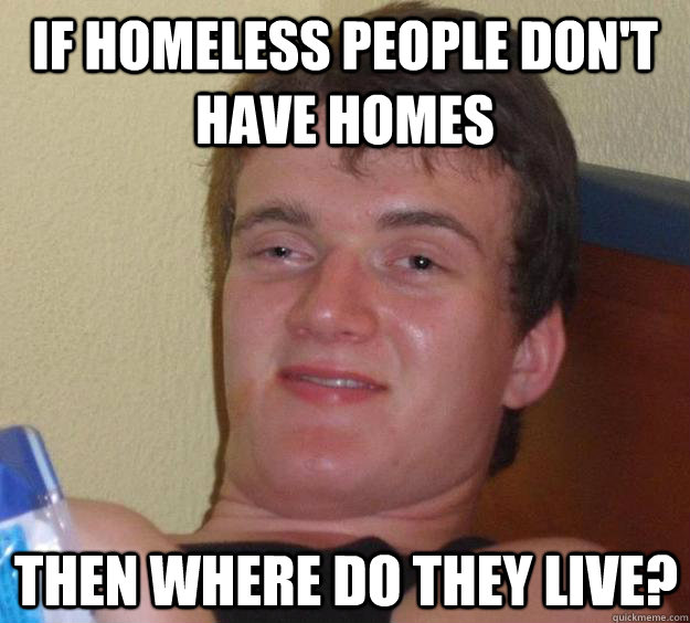 If homeless people don't have homes then where do they live?  10 Guy