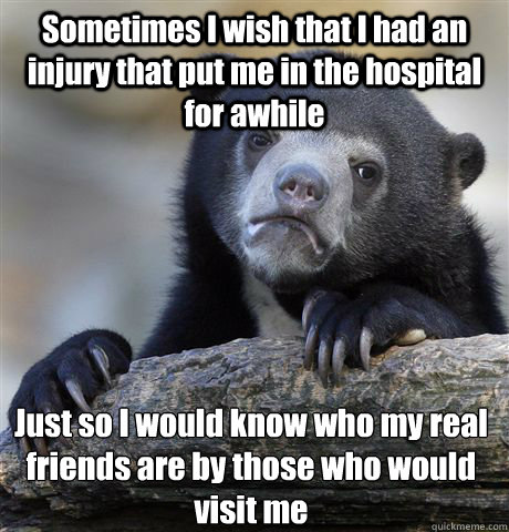 Sometimes I wish that I had an injury that put me in the hospital for awhile Just so I would know who my real friends are by those who would visit me  Confession Bear