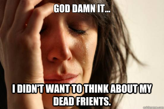 God Damn it... I didn't want to think about my dead frients. - God Damn it... I didn't want to think about my dead frients.  First World Problems