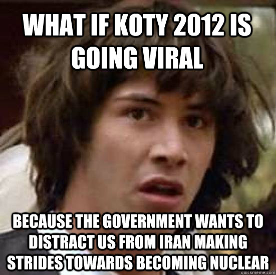 What if Koty 2012 is going viral Because the government wants to distract us from Iran making strides towards becoming nuclear  conspiracy keanu