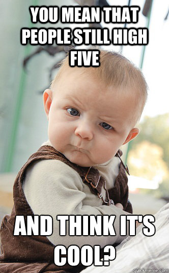 You mean that people still high five and think it's cool?  skeptical baby