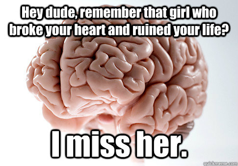 Hey dude, remember that girl who broke your heart and ruined your life? I miss her.  Scumbag Brain